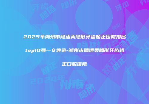 2025年湖州市隐适美隐形牙齿矫正医院排名top10强一文速览-湖州市隐适美隐形牙齿矫正口腔医院