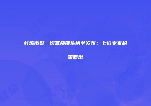 蚌埠市整一次耳朵医生榜单发布：七位专家脱颖而出