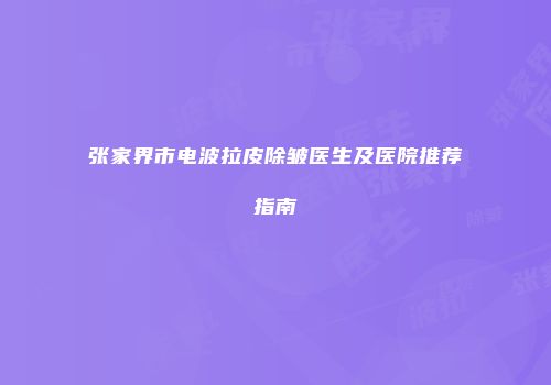 张家界市电波拉皮除皱医生及医院推荐指南