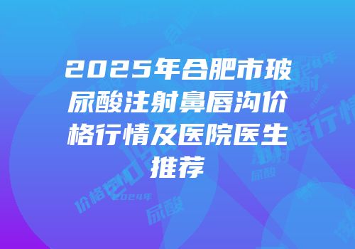 2025年合肥市玻尿酸注射鼻唇沟价格行情及医院医生推荐