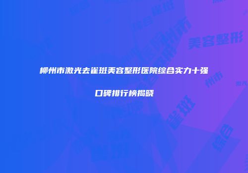 柳州市激光去雀斑美容整形医院综合实力十强口碑排行榜揭晓