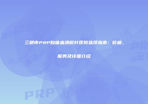 三明市PRP自体血清微针医院选择指南：价格、服务及详细介绍