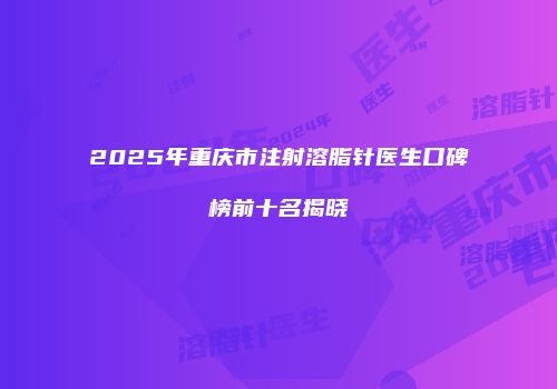 2025年重庆市注射溶脂针医生口碑榜前十名揭晓