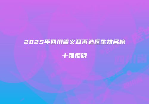 2025年四川省义耳再造医生排名榜十强揭晓
