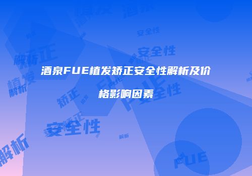酒泉FUE植发矫正安全性解析及价格影响因素