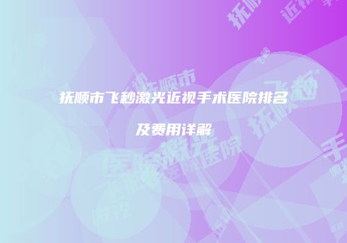 抚顺市飞秒激光近视手术医院排名及费用详解