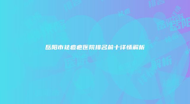 岳阳市祛痘疤医院排名前十详情解析
