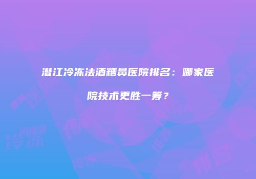 潜江冷冻法酒糟鼻医院排名：哪家医院技术更胜一筹？