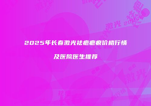 2025年长春激光祛疤疤痕价格行情及医院医生推荐