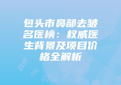 包头市鼻部去皱名医榜：权威医生背景及项目价格全解析