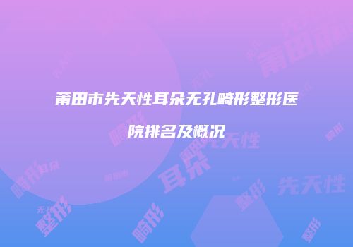 莆田市先天性耳朵无孔畸形整形医院排名及概况