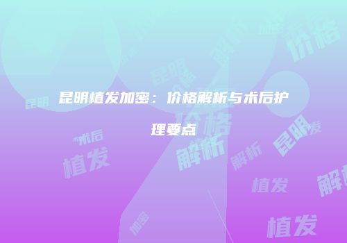 昆明植发加密：价格解析与术后护理要点