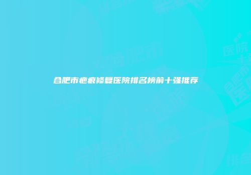 合肥市疤痕修复医院排名榜前十强推荐