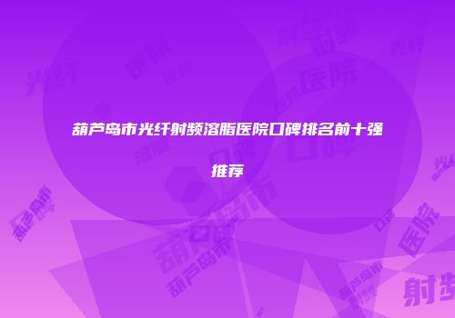 葫芦岛市光纤射频溶脂医院口碑排名前十强推荐