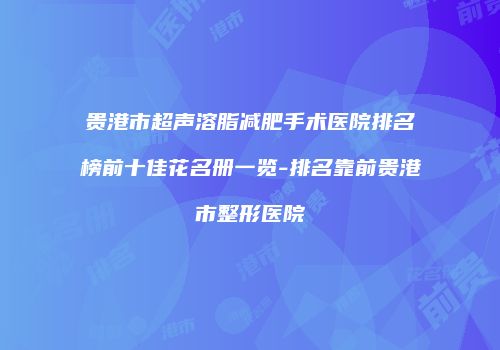 贵港市超声溶脂减肥手术医院排名榜前十佳花名册一览-排名靠前贵港市整形医院