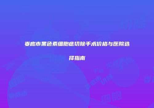 娄底市黑色素细胞痣切除手术价格与医院选择指南