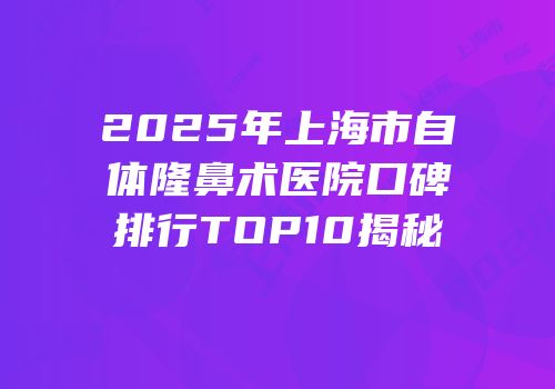 2025年上海市自体隆鼻术医院口碑排行TOP10揭秘