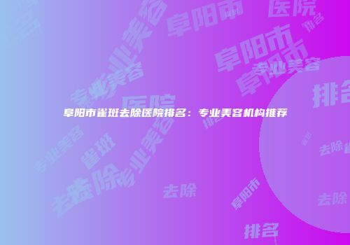 阜阳市雀斑去除医院排名：专业美容机构推荐