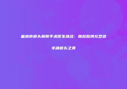 盐城市额头削骨手术医生排名：玻尿酸填充塑造丰满额头之美