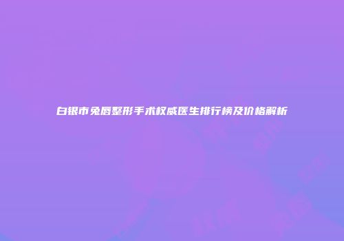 白银市兔唇整形手术权威医生排行榜及价格解析