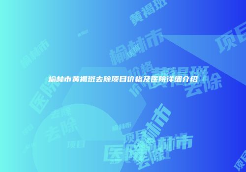 榆林市黄褐斑去除项目价格及医院详细介绍
