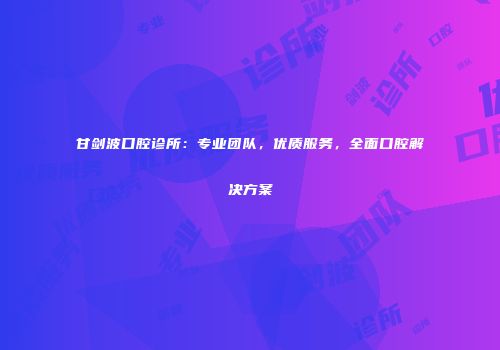 甘剑波口腔诊所：专业团队，优质服务，全面口腔解决方案