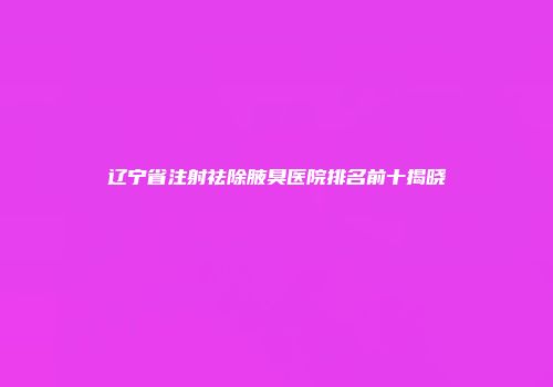 辽宁省注射祛除腋臭医院排名前十揭晓