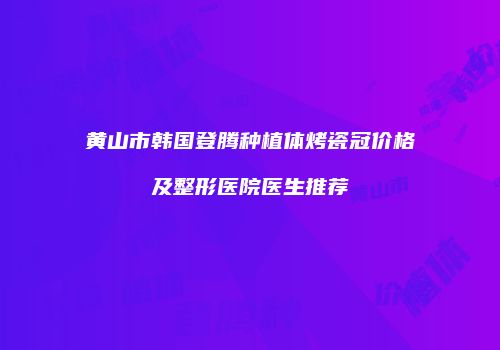黄山市韩国登腾种植体烤瓷冠价格及整形医院医生推荐