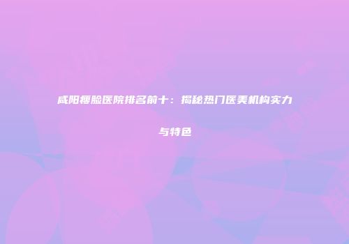 咸阳瘦脸医院排名前十：揭秘热门医美机构实力与特色