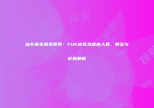 汕头新生植发医院：FUE植发术适应人群、禁忌与价格解析