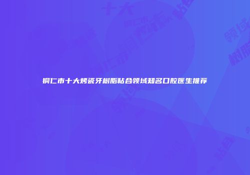 铜仁市十大烤瓷牙树脂粘合领域知名口腔医生推荐