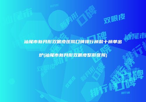汕尾市新月形双眼皮医院口碑排行榜前十榜单出炉(汕尾市新月形双眼皮整形医院)