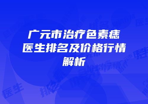广元市治疗色素痣医生排名及价格行情解析