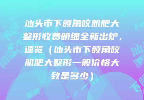 汕头市下颌角咬肌肥大整形收费明细全新出炉，速览（汕头市下颌角咬肌肥大整形一般价格大致是多少）