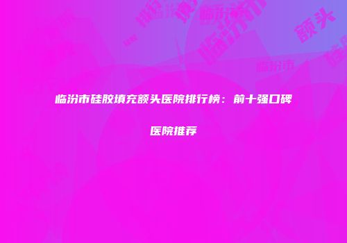 临汾市硅胶填充额头医院排行榜：前十强口碑医院推荐