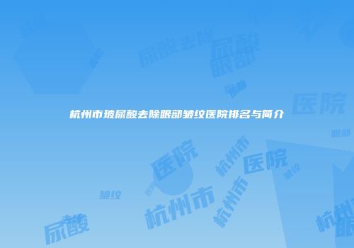 杭州市玻尿酸去除眼部皱纹医院排名与简介
