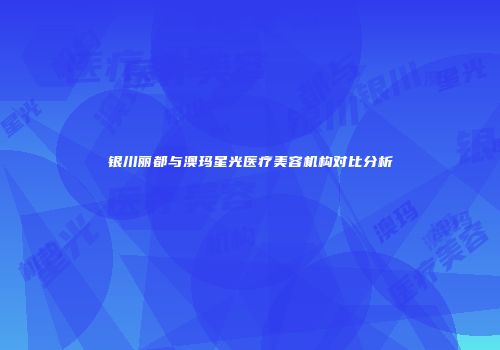 银川丽都与澳玛星光医疗美容机构对比分析