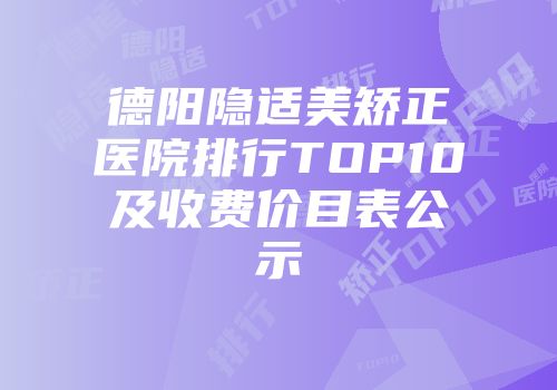 德阳隐适美矫正医院排行TOP10及收费价目表公示
