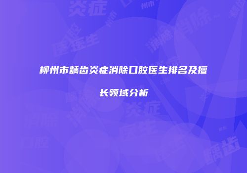 柳州市龋齿炎症消除口腔医生排名及擅长领域分析