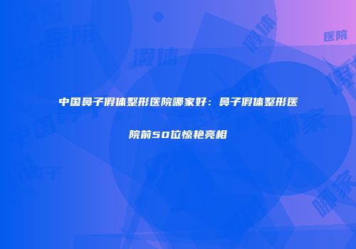 中国鼻子假体整形医院哪家好：鼻子假体整形医院前50位惊艳亮相