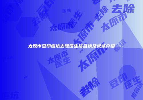 太原市豆印痘坑去除医生排名榜及权威介绍