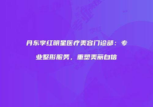 丹东李红明星医疗美容门诊部：专业整形服务，重塑美丽自信