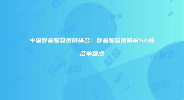 中国卧蚕整容医院排名：卧蚕整容医院前50强名单盘点