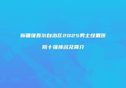 新疆维吾尔自治区2025男士纹眉医院十强排名及简介