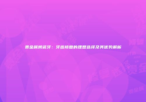 贵金属烤瓷牙：牙齿修复的理想选择及其优势解析