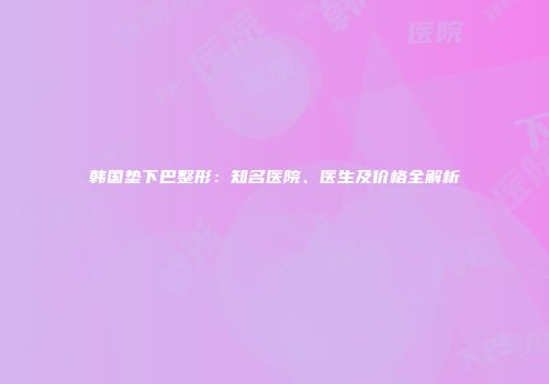 韩国垫下巴整形：知名医院、医生及价格全解析