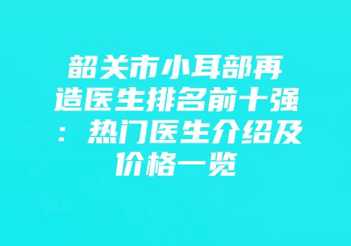 韶关市小耳部再造医生排名前十强：热门医生介绍及价格一览