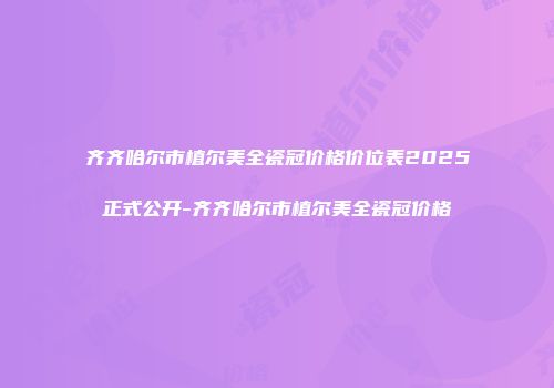 齐齐哈尔市植尔美全瓷冠价格价位表2025正式公开-齐齐哈尔市植尔美全瓷冠价格