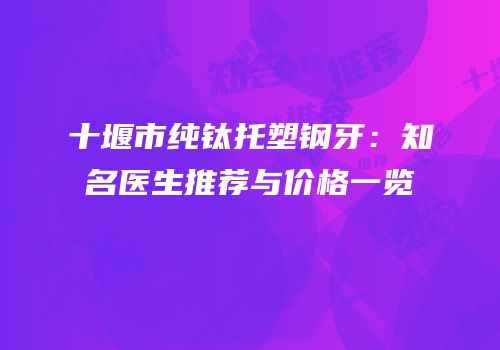 十堰市纯钛托塑钢牙：知名医生推荐与价格一览