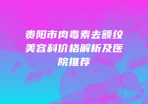贵阳市肉毒素去额纹美容科价格解析及医院推荐